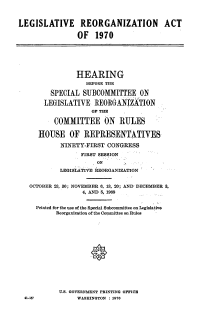 handle is hein.cbhear/cblhaczd0001 and id is 1 raw text is: 



LEGISLATIVE REORGANIZATION ACT

                 OF 1970







                 HEARING
                   BEFORE THE

         SPECIAL SUBCOMMITTEE ON

       LEGISLATIVE REORGANIZATION
                     O THE

          COMMITTEE ON RULES

      HOUSE OF REPRESENTATIVES

            NINETY-FIRST CONGRESS

                  FIRST SESSION
                      ON
            LEGISiATIVE REORGANIZATION


   OCTOBER 23, 30; NOVEMBER 6, 13, 20; AND DECEMBER 3,
                  4, AND 5, 1969


     Printed for the use of the Special Subcommittee on Legislative
           Reorganization of the Committee on Rules















           U.S. GOVERNMENT PRINTING OFFICE
  41-157         WASHINGTON : 1970


