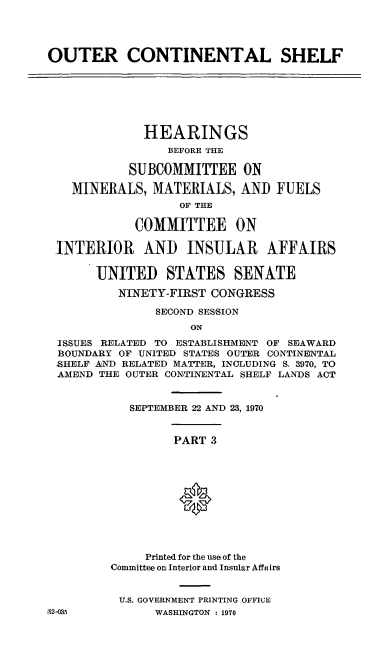handle is hein.cbhear/cblhaczq0001 and id is 1 raw text is: 




OUTER CONTINENTAL SHELF







             HEARINGS
                 BEFORE THE

           SUBCOMMITTEE ON

   MINERALS, MATERIALS, AND FUELS
                  OF THE

            COMMITTEE ON

 .INTERIOR   AND   INSULAR     AFFAIRS

       UNITED STATES SENATE

          NINETY-FIRST CONGRESS

               SECOND SESSION
                    ON
 ISSUES RELATED TO ESTABLISHMENT OF SEAWARD
 BOUNDARY OF UNITED STATES OUTER CONTINENTAL
 ;SHELF AND RELATED MATTER, INCLUDING S. 3970, TO
 AMEND THE OUTER CONTINENTAL SHELF LANDS ACT


           SEPTEMBER 22 AND 23, 1970


                  PART 3






                  *




              Printed for the use of the
         Committee on Interior and Insular Affairs


         U.S. GOVERNMENT PRINTING OFFICE
-52-035        WASHINGTON : 1970


