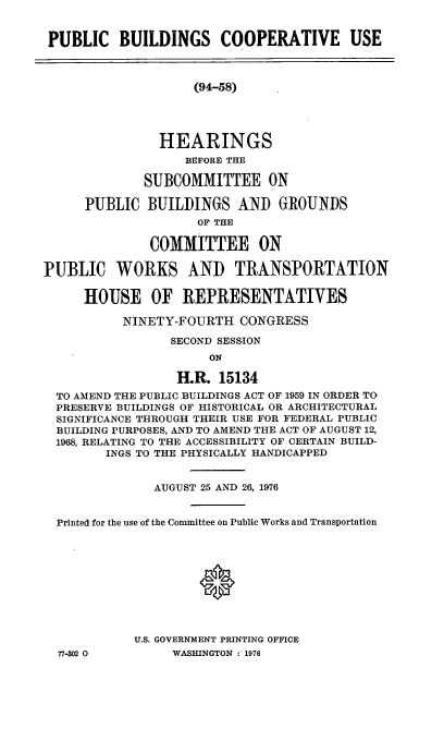handle is hein.cbhear/cblhadah0001 and id is 1 raw text is: 


PUBLIC BUILDINGS COOPERATIVE USE



                    (94-58)





               HEARINGS
                   BEFORE THE

             SUBCOMMITTEE ON

      PUBLIC BUILDINGS AND GROUNDS
                     OF THE

              COMMITTEE ON

PUBLIC WORKS AND TRANSPORTATION


     HOUSE OF REPRESENTATIVES

           NINETY-FOURTH CONGRESS

                 SECOND SESSION
                      ON

                  H.R. 15134
  TO AMEND THE PUBLIC BUILDINGS ACT OF 1959 IN ORDER TO
  PRESERVE BUILDINGS OF HISTORICAL OR ARCHITECTURAL
  SIGNIFICANCE THROUGH THEIR USE FOR FEDERAL PUBLIC
  BUILDING PURPOSES, AND TO AMEND THE ACT OF AUGUST 12,
  1968, RELATING TO THE ACCESSIBILITY OF CERTAIN BUILD-
        INGS TO THE PHYSICALLY HANDICAPPED


               AUGUST 25 AND 26, 1976


  Printed for the use of the Committee on Public Works and Transportation











            U.S. GOVERNMENT PRINTING OFFICE
  77-302 0       WASHINGTON : 1976


