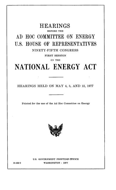 handle is hein.cbhear/cblhadam0001 and id is 1 raw text is: 
9


           HEARINGS
              BEFORE THE

 AD HOC COMMITTEE ON ENERGY


 U.S. HOUSE OF REPRESENTATIVES

        NINETY-FIFTH CONGRESS

             FIRST SESSION
                ON THE

NATIONAL ENERGY ACT







HEARINGS HELD ON MAY 4, 5, AND 12, 1977





   Printed for the use of the Ad Hoc Committee on Energy




















        U.S. GOVERNMENT PRINTING OFFICE
1-2030       WASHINGTON : 1977


