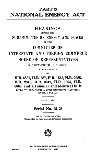 handle is hein.cbhear/cblhadan0001 and id is 1 raw text is: 

                PART 5

 NATIONAL ENERGY ACT



              HEARINGS
                 BEFORE THE

  SUBCOMMITTEE   ON ENERGY   AND  POWER
                   OF THE

             COMMITTEE ON

INTERSTATE AND FOREIGN COMMERCE

     HOUSE   OF  REPRESENTATIVES
          NINETY-FIFTH CONGRESS
                FIRST SESSION
                    ON

   H.R. 6831, H.R. 687, H.R. 1562, H.R. 2088,
   H.R. 2818, H.R. 3317, H.R. 3664, H.R.
   6660, and all similar and identical bills
   BILLS TO ESTABLISH A COMPREHENSIVE NATIONAL
                ENERGY POLICY

                JUNE 1, 1977


              Serial No. 95-26

              Printed for the use of the
        Committee on Interstate and Foreign Commerce








           U.S. GOVERNMENT PRINTING OFFICE
  98-677 0      WASHINGTON : 1977


