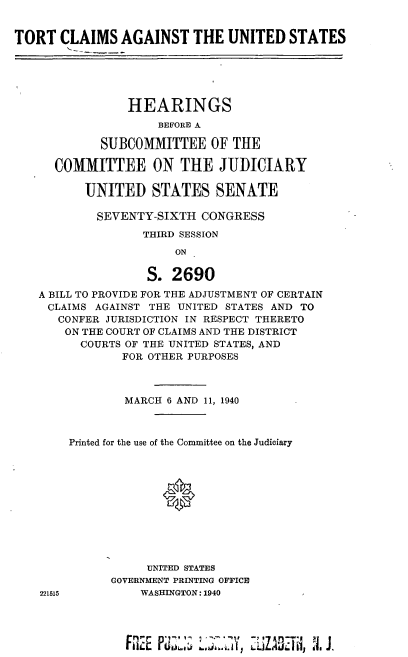 handle is hein.cbhear/cblhadbg0001 and id is 1 raw text is: 


TORT CLAIMS AGAINST THE UNITED STATES





                HEARINGS
                    BEFORE A

            SUBCOMMITTEE OF THE

      COMMITTEE ON THE JUDICIARY

          UNITED STATES SENATE

            SEVENTY-SIXTH CONGRESS
                  THIRD SESSION
                       ON

                   S. 2690
   A BILL TO PROVIDE FOR THE ADJUSTMENT OF CERTAIN
     CLAIMS AGAINST THE UNITED STATES AND TO
     CONFER JURISDICTION IN RESPECT THERETO
       ON THE COURT OF CLAIMS AND THE DISTRICT
         COURTS OF THE UNITED STATES, AND
               FOR OTHER PURPOSES



               MARCH 6 AND 11, 1940



        Printed for the use of the Committee on the Judiciary


221515


     UNITED STATES
GOVERNMENT PRINTING OFFICE
    WASHINGTON: 1940


FR2E Pd  11 UZ . 71.Y,  ' ZA '1,. J.


