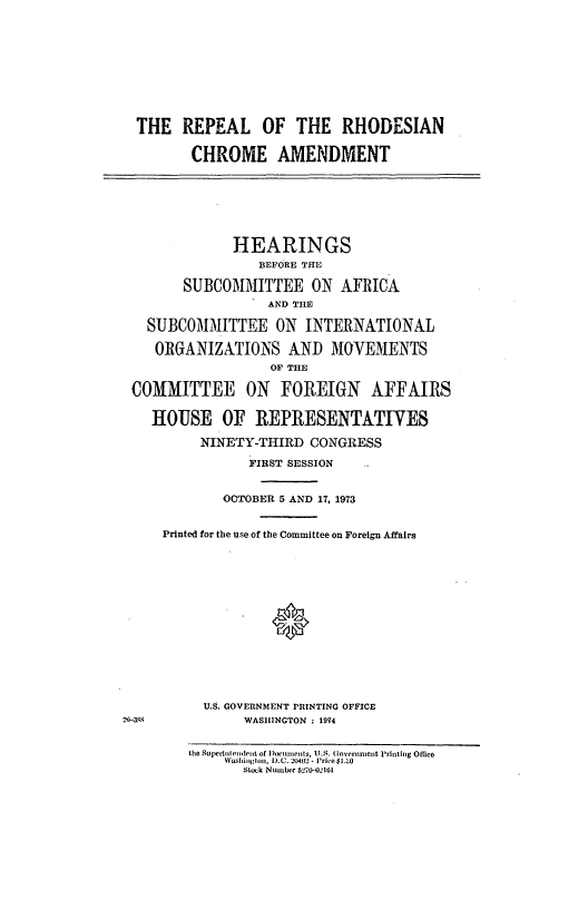 handle is hein.cbhear/cblhadbm0001 and id is 1 raw text is: 










THE REPEAL OF THE RHODESIAN

        CHROME AMENDMENT







             HEARINGS
                BEFORE THE

       SUBCOMMITTEE ON AFRICA
                  AND THE

  SUBCOMMITTEE ON INTERNATIONAL

  ORGANIZATIONS AND MOVEMENTS
                  OF THE

COMMITTEE ON FOREIGN AFFAIRS


   HOUSE OF REPRESENTATIVES

         NINETY-THIRD CONGRESS

               FIRST SESSION


            OCTOBER 5 AND 17, 1973


    Printed for the use of the Committee on Foreign Affairs















         U.S. GOVERNMENT PRINTING OFFICE
               WASHINGTON : 1974


the Superhilendent of )oci-lments, U.S. (Governnienit Printing Office
     washtinglon, D.C. -0402 - Price $1.'-0
       Stock Nuinber 5270-02161


