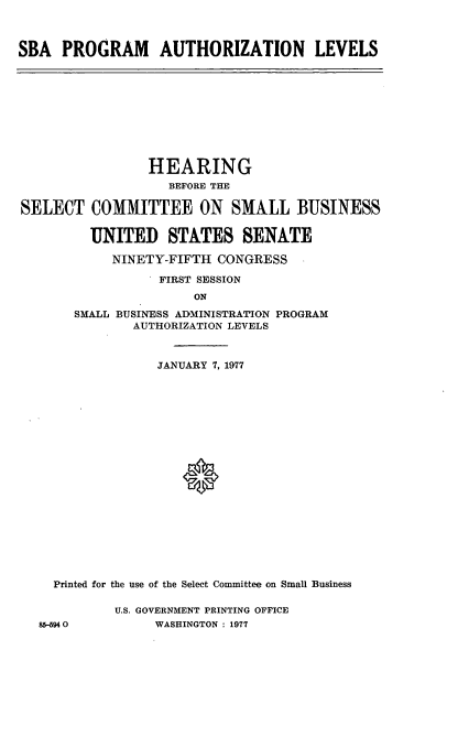 handle is hein.cbhear/cblhadbp0001 and id is 1 raw text is: 



SBA PROGRAM AUTHORIZATION LEVELS


SELECT


        HEARING
          BEFORE THE

COMMITTEE ON SMALL BUSINESS

UNITED STATES SENATE

   NINETY-FIFTH CONGRESS
         FIRST SESSION


                    ON
     SMALL BUSINESS ADMINISTRATION PROGRAM
            AUTHORIZATION LEVELS



               JANUARY 7, 1977




















  Printed for the use of the Select Committee on Small Business

          U.S. GOVERNMENT PRINTING OFFICE
85-5940        WASHINGTON : 1977


