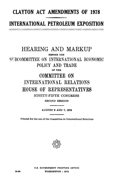 handle is hein.cbhear/cblhaddd0001 and id is 1 raw text is: 

  CLAYTON ACT AMENDMENTS OF 1978

INTERNATIONAL PETROLEUM EXPOSITION





     HEARING AND MARKUP
                 BEFORE THE
SUBCOMMITTEE ON INTERNATIONAL ECONOMIC
            POLICY AND TRADE
                   OF THE
             COMMITTEE ON
      INTERNATIONAL RELATIONS
      HOUSE OF REPRESENTATIVES
           NINETY-FIFTH CONGRESS
                SECOND SESSION

              AUGUST 8 AND 7, 1978

     Printed for the use of the Committee on International Relations










           U.S. GOVERNMENT PRINTING OFFICE
   33-504       WASHINGTON : 1978


