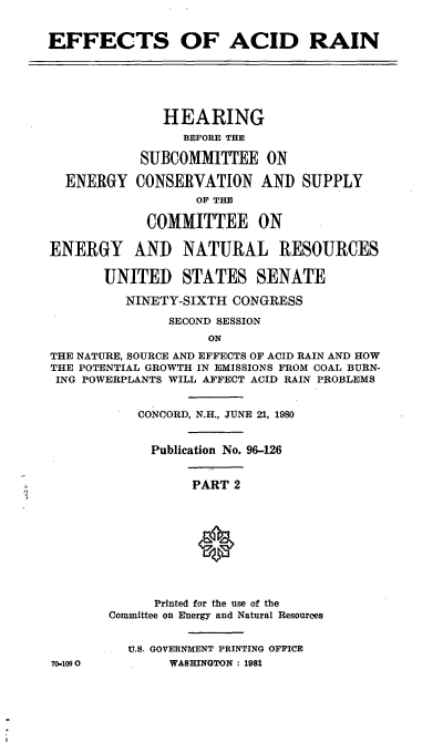 handle is hein.cbhear/cblhaddw0001 and id is 1 raw text is: 


EFFECTS OF ACID RAIN






              HEARING
                 BEFORE THE

           SUBCOMMITTEE ON

  ENERGY CONSERVATION AND SUPPLY
                  OF THE

            COMMITTEE ON

ENERGY AND NATURAL RESOURCES

       UNITED STATES SENATE

          NINETY-SIXTH CONGRESS

               SECOND SESSION
                    ON
THE NATURE, SOURCE AND EFFECTS OF ACID RAIN AND HOW
THE POTENTIAL GROWTH IN EMISSIONS FROM COAL BURN-
ING POWERPLANTS WILL AFFECT ACID RAIN PROBLEMS


           CONCORD, N.H., JUNE 21, 1980


             Publication No. 96-126


                  PART 2










             Printed for the use of the
        Committee on Energy and Natural Resources


          U.S. GOVERNMENT PRINTING OFFICE
70-1090        WASHINGTON : 1981


