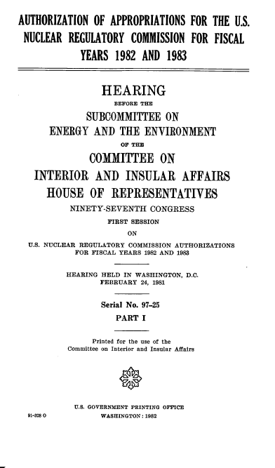 handle is hein.cbhear/cblhadfe0001 and id is 1 raw text is: 

AUTHORIZATION  OF  APPROPRIATIONS  FOR THE  U.S.

NUCLEAR   REGULATORY   COMMISSION  FOR  FISCAL

             YEARS  1982 AND  1983



                 HEARING
                   BEFORE THE

              SUBCOMMITTEE ON

      ENERGY   AND  THE  ENVIRONMENT
                     OF TE

              COMMITTEE ON

   INTERIOR AND INSULAR AFFAIRS

      HOUSE OF REPRESENTATIVES

          NINETY-SEVENTH   CONGRESS
                  FIRST SESSION
                      ON
  U.S. NUCLEAR REGULATORY COMMISSION AUTHORIZATIONS
           FOR FISCAL YEARS 1982 AND 1983


           HEARING HELD IN WASHINGTON, D.C.
                FEBRUARY 24, 1981


                Serial No. 97-25
                    PART I


               Printed for the use of the
          Committee on Interior and Insular Affairs






          U.S. GOVERNMENT PRINTING OFFICE
  91-3280        WASHINGTON: 1982



