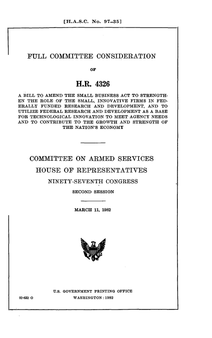 handle is hein.cbhear/cblhadgt0001 and id is 1 raw text is: 


[H.A.S.C. No. 97-35]


   FULL COMMITTEE CONSIDERATION

                     OF


                 H.R. 4326

A BILL TO AMEND THE SMALL BUSINESS ACT TO STRENGTH-
EN THE ROLE OF THE SMALL, INNOVATIVE FIRMS IN FED-
ERALLY FUNDED RESEARCH AND DEVELOPMENT, AND TO
UTILIZE FEDERAL RESEARCH AND DEVELOPMENT AS A BASE
FOR TECHNOLOGICAL INNOVATION TO MEET AGENCY NEEDS
AND TO CONTRIBUTE TO THE GROWTH AND STRENGTH OF
             THE NATION'S ECONOMY






   COMMITTEE ON ARMED SERVICES

     HOUSE OF REPRESENTATIVES

         NINETY-SEVENTH CONGRESS

                SECOND SESSION



                MARCH 11, 1982
















          U.S. GOVERNMENT PRINTING OFFICE


92-632 0


WASHINGTON : 1982


