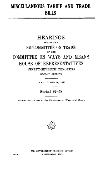 handle is hein.cbhear/cblhadhr0001 and id is 1 raw text is: 
MISCELLANEOUS TARIFF AND TRADE

                 BILLS







             HEARINGS
                BEFORE THE

        SUBCOMMITTEE ON TRADE
                  OF THE

 COMMITTEE ON WAYS AND MEANS

    HOUSE OF REPRESENTATIVES
        NINETY-SEVENTH CONGRESS
               SECOND SESSION

               MAY 17 AND 26, 1982


               Serial 97-58

    Printed for the use of the Committee on Ways and Means















          U,S. GOVERNMENT PRINTING OFFICE
 95-418 0      WASHINGTON: 1982


