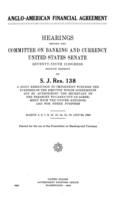 handle is hein.cbhear/cblhadia0001 and id is 1 raw text is: 




ANGLO-AMERICAN FINANCIAL AGREEMENT





                HEARINGS
                    BEFORE THE

COMMITTEE ON BANKING AND CURRENCY

          UNITED STATES SENATE

            SEVENTY-MN L'H CONGRESS
                  SECOND SESSION
                       ON

               S. J. Res. 138
    A JOINT RESOLUTION TO IMPLEMENT FURTHER THE
      PURPOSES OF THE BRETTON WOODS AGREEMENTS
      ACT BY AUTHORIZING THE SECRETARY OF
         THE TREASURY TO CARRY OUT AN AGREE-
         MENT WITH THE UNITED KINGDOM,
             AND FOR OTHER PURPOSES


         MARCH 5, 6, 7, 8, 12, 13, 14, 15, 19, AND 20, 1946


     Printed for the use of the Committee on Banking and Currency





                      *










                   UNITED STATES
              GOVERNMENT PRINTING OFFICE
   83851          WASHINGTON , 1946


