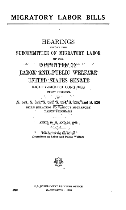 handle is hein.cbhear/cblhadjl0001 and id is 1 raw text is: 



MIGRATORY LABOR BILLS






             HEARINGS
                BEFORE THE

  SUBCOMMITTEE ON MIGRATORY LABOR
                  OF THE
            'COMMT~~

    LABR,' A'NILTUBLIC W      IPFAR-

       UNITEiSTATES SENATE:
         EIGHTY-EIGHTH CONQRES ,
               FIRST SESSIONS


  *S. 521, S. 522 S.523 S. 524; S.-525;-'and S. 526
      BILLS RELATING TO VARIOUS MIGRATORY
              tABftR0)bi&AM


            APRIL 10,23, AN-I?1 24t 196



         ,Committee on Labor and Public Welfare













         ,(S. ,GOVERNMENT PRINTING OFFICE
               WASHINGTON: 1963


