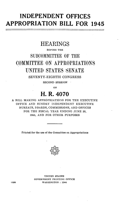 handle is hein.cbhear/cblhadnj0001 and id is 1 raw text is: 



      INDEPENDENT OFFICES

APPROPRIATION BILL FOR 1945





                HEARINGS
                   BEFORE THE

           SUBCOMMITTEE OF THE

     COMMITTEE ON APPROPRIATIONS

         UNITED STATES SENATE

         SEVENTY-EIGHTH CONGRESS
                 SECOND SESSION
                      ON

                H. R. 4070
   A BILL MAKING APPROPRIATIONS FOR THE EXECUTIVE
     OFFICE AND SUNDRY INDEPENDENT EXECUTIVE
     BUREAUS, EOARDS, COMMISSIONS, AND OFFICES
        FOR THE FISCAL YEAR ENDING JUNE 30,
           1945, AND FOR OTHER PURPOSES




       Printed for the use of the Committee on Appropriations




                    *








                  UNITED STATES
             GOVERNMENT PRINTING OFFICE
  1'5269         WASHINGTON : 1944


