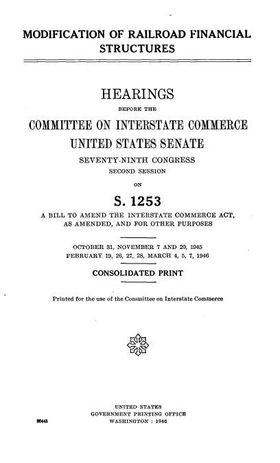 handle is hein.cbhear/cblhadop0001 and id is 1 raw text is: 



MODIFICATION OF RAILROAD FINANCIAL

               STRUCTURES





               HEARINGS
                   BEFORE THE

 COMMITTEE ON INTERSTATE COMMERCE

         UNITED STATES SENATE

           SEVENTY-NINTH CONGRESS
                 SECOND SESSION

                      ON

                  S. 1253
    A BILL TO AMEND THE INTERSTATE COMMERCE ACT,
        AS AMENDED, AND FOR OTHER PURPOSES


          OCTOBER 31, NOVEMBER 7 AND 20, 1945
          FEBRUARY 19, 26, 27, 28, MARCH 4, 5, 7, 1946

              CONSOLIDATED PRINT


      Printed for the use of the Committee on Interstate Commerce














                  UNITED STATES
              GOVERNMENT PRINTING OFFICE
   8644          WASHINGTON : 1946


