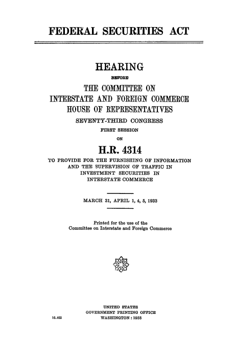 handle is hein.cbhear/cblhadox0001 and id is 1 raw text is: 




FEDERAL SECURITIES ACT





             HEARING
                  BEMORN

          THE COMITTEE ON

 INTERSTATE AN]) FOREIGN COMERCE

     HOUSE OF REPRESENTATIVES

        SEVENTY-THIRD CONGRESS
               FIRST SESSION
                   ON

              H.R. 4314
TO PROVIDE FOR THE FURNISHING OF INFORMATION
      AND THE SUPERVISION OF TRAFFIC IN
         INVESTMENT SECURITIES IN
           INTERSTATE COMMERCE


    MARCH 31, APRIL 1, 4, 5, 1933



       Printed for the use of the
Committee on Interstate and Foreign Commerce







            0





          UNITED STATES
     GOVERNMENT PRINTING OFFICE
         WASHINGTON : 1933


16-465


