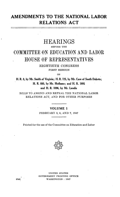 handle is hein.cbhear/cblhadqk0001 and id is 1 raw text is: 



AMENDMENTS TO THE NATIONAL LABOR
              RELATIONS ACT


               HEARINGS
                  BEFORE THE

COMMITTEE ON EDUCATION AND LABOR

     HOUSE OF REPRESENTATIVES
             EIGHTIETH CONGRESS
                 FIRST SESSION
                     ON
 H. R. 8, by Mr. Smith of Virginia; H. R. 725, by Mr. Case of South Dakota;
         H. R. 880, by Mr. Hoffman; and H. R. 1095
             and H. R. 1096, by Mr. Landis
   BILLS TO AMEND AND REPEAL THE NATIONAL LABOR
      RELATIONS ACT, AND FOR OTHER PURPOSES


                  VOLUME 1
             FEBRUARY 5, 6, AND 7, 1947


     Printed for the use of the Committee on Education and Labor




                    0








                 UNITED STATES
            GOVERNMENT PRINTING OFFICE
 97441          WASHINGTON : 1947


