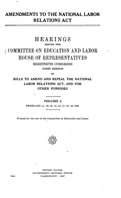 handle is hein.cbhear/cblhadql0001 and id is 1 raw text is: 


AMENDMENTS TO THE NATIONAL LABOR
             RELATIONS ACT




             HEARINGS
                  BEFORE THE

 COMMITTEE ON EDUCATION AND LABOR

      HOUSE OF REPRESENTATIVES
             EIGHTIETH CONGRESS
                 FIRST SESSION
                     ON
    BILLS TO AMEND AND REPEAL THE NATIONAL
         LABOR RELATIONS ACT, AND FOR
               OTHER PURPOSES.


                  VOLUME 2
          FEBRUARY 11, 12, 13, 14, 15, 17, 18, 19, 1947


     Printed for the use of the Committee on Education and Labor














                 UNITED STATES
             GOVERNMENT PRINTI4NG OFFICE
   5744L        WASHINGTON : 1947


