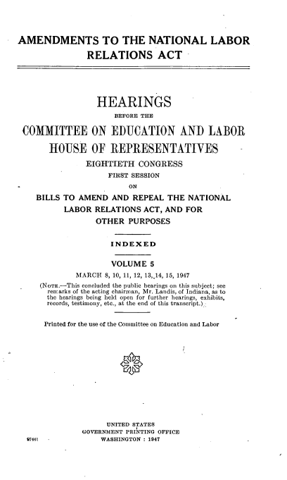 handle is hein.cbhear/cblhadqo0001 and id is 1 raw text is: 




AMENDMENTS TO THE NATIONAL LABOR

               RELATIONS ACT


                HEARINGS
                    BEFORE THE

COMMITTEE ON EDUCATION AND LABOR

      HOUSE OF REPRESENTATIVES

              EIGHTIETH CONGRESS
                   FIRST SESSION
                       ON
   BILLS TO AMEND AND REPEAL THE NATIONAL

         LABOR RELATIONS ACT, AND FOR

                OTHER PURPOSES


                   INDEXED


                   VOLUME 5
            MARCH 8, 10, 11, 12, 13,.14, 15, 1947
    (NoTE.-This concluded the public hearings on this subject; see
      renarks of the acting chairman, Mr. Landis, of Indiana, as to
      the hearings being held open for further hearings, exhibits,
      records, testimony, etc., at the end of this transcript.):


      Printed for the use of the Committee on Education and Labor




                      0









                   UNITED STATES
             GOVERNMENT PRINTING OFFICE
 97441           WASHINGTON : 1947


