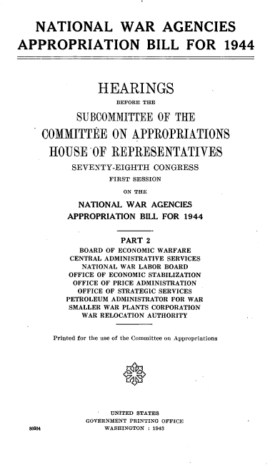 handle is hein.cbhear/cblhadso0001 and id is 1 raw text is: 


    NATIONAL WAR AGENCIES

APPROPRIATION BILL FOR 1944





                HEARINGS
                   BEFORE THE

            SUBCOMMITTEE OF THE

     COMMITTEE ON APPROPRIATIONS

     HOUSEOF REPRESENTATIVES

           SEVENTY-EIGHTH CONGRESS
                  FIRST SESSION

                     ON THE

            NATIONAL WAR AGENCIES
          APPROPRIATION BILL FOR 1944


                    PART 2
            BOARD OF ECONOMIC WARFARE
          CENTRAL ADMINISTRATIVE SERVICES
             NATIONAL WAR LABOR BOARD
          OFFICE OF ECONOMIC STABILIZATION
          OFFICE OF PRICE ADMINISTRATION
            OFFICE OF STRATEGIC SERVICES
         PETROLEUM ADMINISTRATOR FOR WAR
         SMALLER WAR PLANTS CORPORATION
             WAR RELOCATION AUTHORITY


       Printed for the use of the Committee on Appropriations



                     0





                  UNITED STATES
             GOVERNMENT PRINTING OFFICE
  86664          WASHINGTON : 1943



