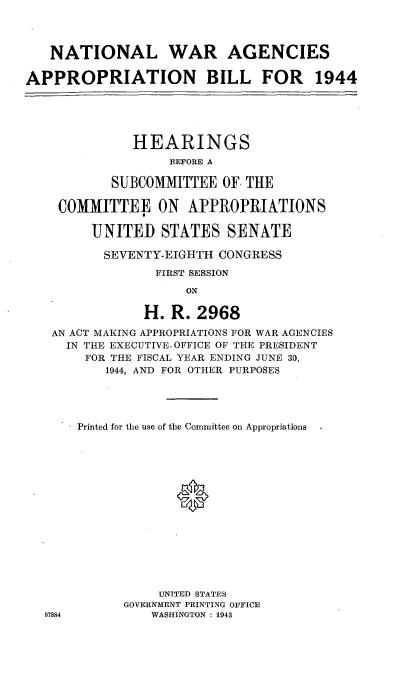 handle is hein.cbhear/cblhadsp0001 and id is 1 raw text is: 



   NATIONAL WAR AGENCIES

APPROPRIATION BILL FOR 1944





              HEARINGS
                   EFORE A

           SUBCOMMITTEE OF THE

    COMMITTEE ON APPROPRIATIONS

         UNITED STATES SENATE

         SEVENTY-EIGHTH CONGRESS
                 FIRST SESSION
                     ON

                H. R. 2968

   AN ACT MAKING APPROPRIATIONS FOR WAR AGENCIES
     IN THE EXECUTIVE. OFFICE OF THE PRESIDENT
        FOR THE FISCAL YEAR ENDING JUNE 30,
          1944, AND FOR OTHER PURPOSES


87884


Printed for the use of the Committee on Appropriations





             0









           UNITED STATES
      GOVERNMENT PRINTING OFFICE
          WASHINGTON : 1943


