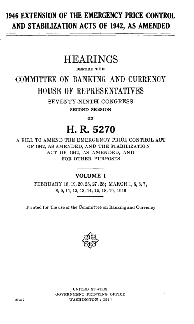 handle is hein.cbhear/cblhadss0001 and id is 1 raw text is: 

1946 EXTENSION OF THE EMERGENCY PRICE CONTROL

  AND STABILIZATION ACTS OF 1942, AS AMENDED






                 HEARINGS
                     BEFORE THE

   'COMMITTEE ON BANKING AND CURRENCY

         HOUSE OF REPRESENTATIVES

            SEVENTY-NINTH CONGRESS
                   SECOND SESSION

                        ON

                  H. R. 5270

   A BILL TO AMEND THE EMERGENCY PRICE CONTROL ACT
      OF 1942, AS AMENDED, AND THE STABILIZATION
            ACT OF 1942, AS AMENDED, AND
                FOR OTHER PURPOSES


                    VOLUME I
        FEBRUARY 18, 19, 20, 25, 27, 28; MARCH 1, 5, 6, 7,
              8, 9, 11, 12, 13, 14, 15, 18, 19, 1946


      Printed for the use of the Committee on Banking and Currency







                      0







                    UNITED STATES
              GOVERNMENT PRINTING OFFICE
  :83512          WASHINGTON : 19411


