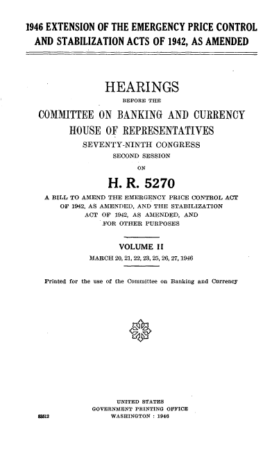handle is hein.cbhear/cblhadst0001 and id is 1 raw text is: 


1946 EXTENSION OF THE EMERGENCY PRICE CONTROL

  AND STABILIZATION ACTS OF 1942, AS AMENDED






                 HEARINGS
                    BEFORE THE

   COMMITTEE ON BANKING AND CURRENCY

         HOUSE OF REPRESENTATIVES

            SEVENTY-NINTH CONGRESS
                  SECOND SESSION

                        ON


                 H. R. 5270

    A BILL TO AMEND THE EMERGENCY PRICE CONTROL ACT
       OF 1942, AS AMENDED, AND THE STABILIZATION
            ACT OF 1942, AS AMENDED, AND
                FOR OTHER PURPOSES



                    VOLUME II
             MARCH 20, 21, 22, 23, 25, 26, 27, 1946


    Printed for the use of the Committee on Banking and Currency






                      0











                   UNITED STATES
              GOVERNMENT PRINTING OFFICE
   =12            WASHINGTON : 1946


