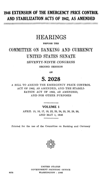 handle is hein.cbhear/cblhadsu0001 and id is 1 raw text is: 



1946 EXTENSION OF THE EMERGENCY PRICE CONTROL

  AND STABILIZATION ACTS OF 1942, AS AMENDED






                 HEARINGS

                    BEFORE THE

   COMMITTEE ON BANKING AND CURRENCY

            UNITED STATES SENATE

            SEVENTY-NINTH CONGRESS
                  SECOND SESSION

                        ON


                    S. 2028
    A BILL TO AMEND THE EMERGENCY PRICE CONTROL
       ACT OF 1942, AS AMENDED, AND THE STABILI-
          ZATION ACT OF 1942, AS AMENDED,
              AND FOR OTHER PURPOSES



                    VOLUME 1
          APRIL 15, 16, 17, 18, 22, 23, 24, 25, 26, 29, 30,
                  AND MAY 1, 1946



    Printed for the use of the Committee on Banking and Currency





                      0







                   UNITED STATES
              GOVERNMENT PRINTING OFFICE
   85721          WASHINGTON : 1946


