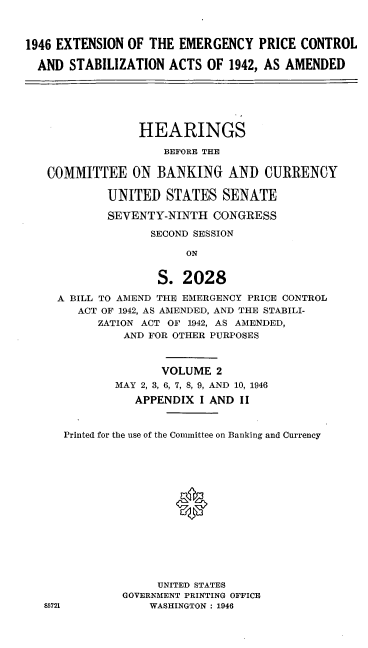 handle is hein.cbhear/cblhadsv0001 and id is 1 raw text is: 



1946 EXTENSION OF THE EMERGENCY PRICE CONTROL

  AND STABILIZATION ACTS OF 1942, AS AMENDED






                 HEARINGS

                    BEFORE THE

   COMMITTEE ON BANKING AND CURRENCY

            UNITED STATES SENATE

            SEVENTY-NINTH CONGRESS

                  SECOND SESSION

                        ON


                   S. 2028

     A BILL TO AMEND THE EMERGENCY PRICE CONTROL
        ACT OF 1942, AS AMENDED, AND THE STABILI-
           ZATION ACT OF 1942, AS AMENDED,
              AND FOR OTHER PURPOSES


              VOLUME 2
        MAY 2, 3, 6, 7, 8, 9, AND 10, 1946

          APPENDIX I AND II


Printed for the use of the Committee on Banking and Currency






                *








              UNITED STATES
         GOVERNMENT PRINTING OFFICE
             WASHINGTON : 1946


