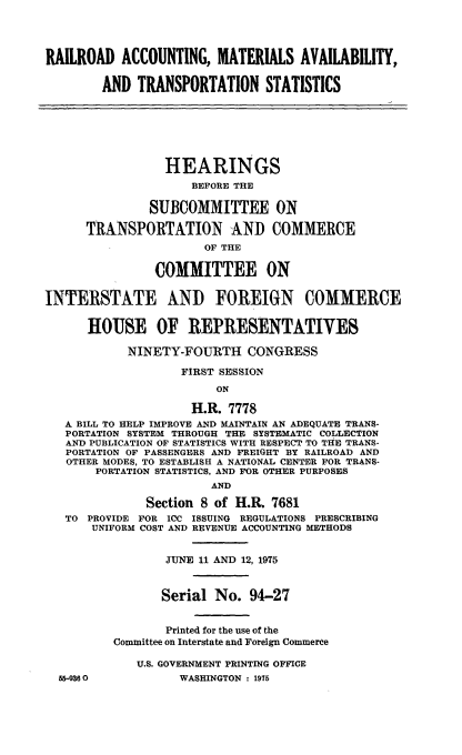 handle is hein.cbhear/cblhadth0001 and id is 1 raw text is: 




RAILROAD ACCOUNTING, MATERIALS AVAILABILITY,

        AND TRANSPORTATION STATISTICS







                 HEARINGS
                     BEFORE THE

               SUBCOMMITTEE ON

      TRANSPORTATION AND COMMERCE
                       OF THE

                COMMITTEE ON


INTERSTATE AND FOREIGN COMMERCE


      HOUSE OF REPRESENTATIVES

            NINETY-FOURTH CONGRESS

                   FIRST SESSION
                        ON

                     H.R. 7778
   A BILL TO HELP IMPROVE AND MAINTAIN AN ADEQUATE TRANS-
   PORTATION SYSTEM THROUGH THE SYSTEMATIC COLLECTION
   AND PUBLICATION OF STATISTICS WITH RESPECT TO THE TRANS-
   PORTATION OF PASSENGERS AND FREIGHT BY RAILROAD AND
   OTHER MODES, TO ESTABLISH A NATIONAL CENTER FOR TRANS-
       PORTATION STATISTICS, AND FOR OTHER PURPOSES
                       AND

              Section 8 of H.R. 7681
   TO PROVIDE FOR ICC ISSUING REGULATIONS PRESCRIBING
       UNIFORM COST AND REVENUE ACCOUNTING METHODS


                 JUNE 11 AND 12, 1975



                 Serial No. 94-27


                 Printed for the use of the
          Committee on Interstate and Foreign Commerce

             U.S. GOVERNMENT PRINTING OFFICE
  56-9360          WASHINGTON : 1975


