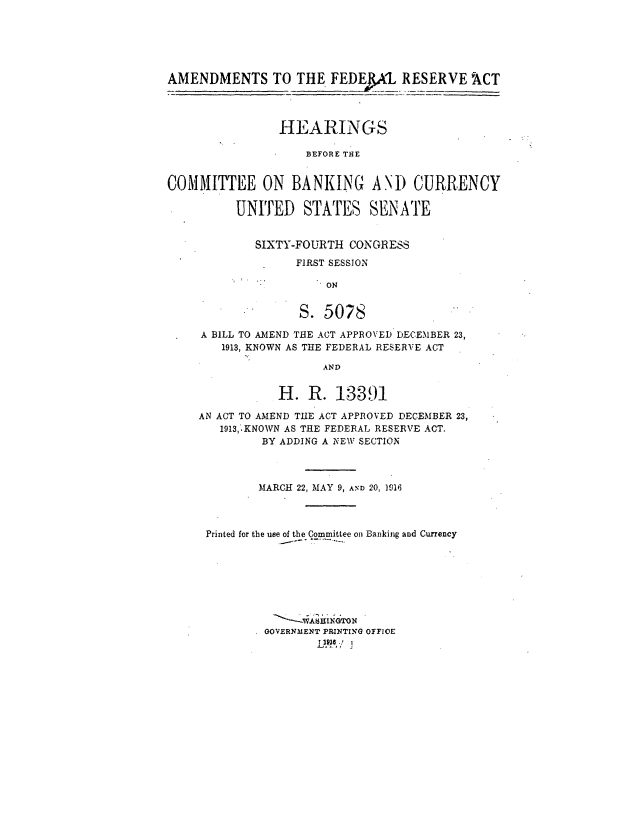 handle is hein.cbhear/cblhadua0001 and id is 1 raw text is: 





AMENDMENTS TO THE FEPA RESERVE ACT



                HEARINGS

                    BEFORE THE


COMMITTEE ON BANKING ANI) CURRENCY

          UNITED STATES SENATE


            SIXTY-FOURTH CONGRESS
                  FIRST SESSION

                      ON


                   S. 5078


A BILL TO AMEND THE ACT APPROVED DECEMBER 23,
   1913, KNOWN AS THE FEDERAL RESERVE ACT

                  AND


           H. R. 13391

AN ACT TO AMEND THE ACT APPROVED DECEMBER 23,
   1913,:.KNOWN AS THE FEDERAL RESERVE ACT.
         BY ADDING A NEW SECTION



         MARCH 22, MAY 9, AmD 20, 1916



 Printed for the use of the Committee on Banking and Currency








         GOVERNMENT PRINTING OFFICE


