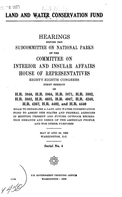 handle is hein.cbhear/cblhaduc0001 and id is 1 raw text is: 




LAND AND VATEJI CONSERYATION FUND






                HEARINGS
                   BEFORE THE

     SUBCOMMITTEE ON NATIONAL PARKS
                     OF THE

               COMMITTEE ON

    INTERIOR AND INSULAR AFFAIRS

      HOUSE OF REPRESENTATIVES

           EIGHTY-EIGHTH CONGRESS
                  FIRST SESSION
                      ON

    H.R. 3846, H.R. 3864, H.R. 3871, H.R. 3882,
    H.R. 3883, H.R. 4035, H.1. 4047, H.R. 4248,

        H.R. 4267, H.R. 4402, and H.R. 4440
    BILLS TO ESTABLISH A LAND AND WATER CONSERVATION
    FUND TO ASSIST THE STATES AND FEDERAL AGENCIES
    IN MEETING PRESENT AND FUTURE OUTDOOR RECREA-
    TION DEMANDS AND NEEDS OF THE AMERICAN PEOPLE,
             AND FOR OTHER PURPOSES


                MAY 27 AND 28, 1963
                WASHINGTON, D.C.


                  Serial No. 4









            U.S. GOVERNMENT PRINTING OFFICU
  19738          WASHINGTON : 1963


