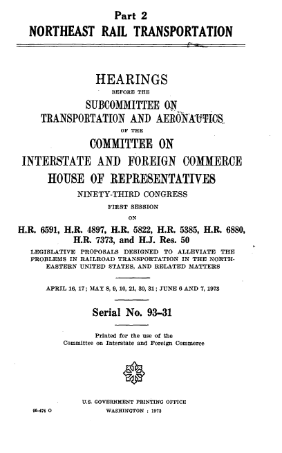 handle is hein.cbhear/cblhadul0001 and id is 1 raw text is: 
                    Part 2

  NORTHEAST RAIL TRANSPORTATION





                HEARINGS
                   BEFORE THE

              SUBCOMMITTEE ON

     TRANSPORTATION AND AERONAUTICS.
                     OF THE

               COMMITTEE ON

 INTERSTATE AND FOREIGN COMMERCE

      HOUSE OF REPRESENTATIVES

            NINETY-THIRD  CONGRESS
                  FIRST SESSION
                       ON

H.R. 6591, H.R. 4897, H.R. 5822, H.R. 5385, H.R. 6880,
           H.R. 7373, and H.J. Res. 50
   LEGISLATIVE PROPOSALS DESIGNED TO ALLEVIATE THE
   PROBLEMS IN RAILROAD TRANSPORTATION IN THE NORTH-
      EASTERN UNITED STATES, AND RELATED MATTERS


      APRIL 16, 17; MAY 8, 9, 10, 21, 30, 31; JUNE 6 AND 7, 1973


               Serial No.  93-31


               Printed for the use of the
         Committee on Interstate and Foreign Commerce







             U.S. GOVERNMENT PRINTING OFFICE
   96-474 0       WASHINGTON : 1973


