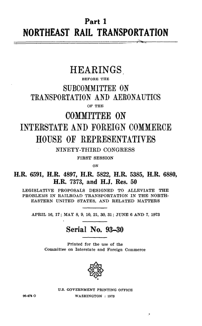 handle is hein.cbhear/cblhadultwo0001 and id is 1 raw text is: 


                     Part 1

   NORTHEAST RAIL TRANSPORTATION






                HEARINGS
                    BEFORE THE

              SUBCOMMITTEE ON
     TRANSPORTATION AND AERONAUTICS
                     OF THE

               COMMITTEE ON

  INTERSTATE AND FOREIGN COMMERCE

       HOUSE OF REPRESENTATIVES
            NINETY-THIRD CONGRESS
                  FIRST SESSION
                       ON
H.R. 6591, H.R. 4897, H.R. 5822, H.R. 5385, H.R. 6880,
            H.R. 7373, and H.J. Res. 50
   LEGISLATIVE PROPOSALS DESIGNED TO ALLEVIATE THE
   PROBLEMS IN RAILROAD TRANSPORTATION IN THE NORTH-
     EASTERN UNITED STATES, AND RELATED MATTERS

     APRIL 16, 17; MAY 8, 9, 10, 21, 30, 31; JUNE 6 AND 7, 1973


               Serial No. 93-30

               Printed for the use of the
         Committee on Interstate and Foreign Commerce






             U.S. GOVERNMENT PRINTING OFFICE
   96-4740        WASHINGTON : 1973


