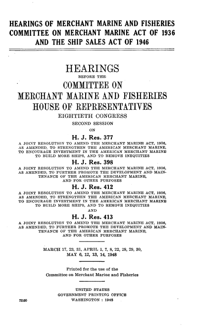 handle is hein.cbhear/cblhadvc0001 and id is 1 raw text is: 




HEARINGS OF MERCHANT MARINE AND FISHERIES

COMMITTEE ON MERCHANT MARINE ACT OF 1936

        AND THE SHIP SALES ACT OF 1946





                  HEARINGS
                       BEFORE THE.

                  COMMITTEE ON

   MERCHANT MARINE AND FISHERIES

        HOUSE OF REPRESENTATIVES

                EIGHTIETH CONGRESS

                     SECOND SESSION
                          ON

                    H. J. Res. 377
   A JOINT RESOLUTION TO AMEND THE MERCHANT MARINE ACT, 1936,
   AS AMENDED, TO STRENGTHEN THE AMERICAN MERCHANT MARINE,
   TO ENCOURAGE INVESTMENT IN THE AMERICAN MERCHANT MARINE
        TO BUILD MORE SHIPS, AND TO REMOVE INEQUITIES

                    H. J. Res. 398
   A JOINT RESOLUTION TO AMEND THE MERCHANT MARINE ACT, 1936,
   AS AMENDED, TO FURTHER PROMOTE THE DEVELOPMENT AND MAIN-
          TENANCE OF THE AMERICAN MERCHANT MARINE,
                 AND FOR OTHER PURPOSES

                    H. J. Res. 412
   A JOINT RESOLUTION TO AMEND THE MERCHANT MARINE ACT, 1936,
   AS AMENDED, TO STRENGTHEN THE AMERICAN MERCHANT MARINE,
   TO ENCOURAGE INVESTMENT IN THE AMERICAN MERCHANT MARINE
        TO BUILD MORE SHIPS, AND TO REMOVE INEQUITIES
                          AND

                    H. J. Res. 413
   A JOINT RESOLUTION TO AMEND THE MERCHANT MARINE ACT, 1936,
   AS AMENDED, TO FURTHER PROMOTE THE DEVELOPMENT AND MAIN-
          TENANCE OF THE AMERICAN MERCHANT MARINE,
                 AND FOR OTHER PURPOSES


           MARCH 17, 23, 31, APRIL 1, 7, 8, 22, 28, 29, 30,
                   MAY 6, 12, 13, 14, 1948


                   Printed for the use of the
            Committee on Merchant Marine and Fisheries


                      UNITED STATES
                GOVERNMENT PRINTING OFFICE
   73160            WASHINGTON : 1948


