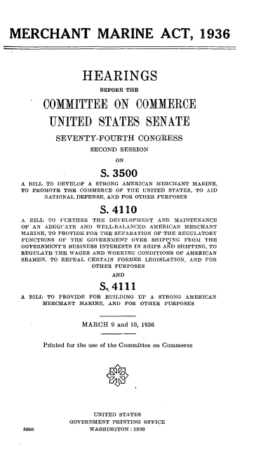 handle is hein.cbhear/cblhadvg0001 and id is 1 raw text is: 




MERCHANT MARINE ACT, 1936






                 HEARINGS

                     BEFORE THE


        COMMITTEE ON COMMERCE


        UNITED STATES SENATE

           SEVENTY-FOURTH CONGRESS

                   SECOND SESSION

                         ON

                     S. 3500
   A BILL TO DEVELOP A STRONG AMERICAN MERCHANT MARINE,
   TO PROMOTE THE COMMERCE OF THE UNITED STATES, TO AID
        NATIONAL DEFENSE, AND FOR OTHER PURPOSES

                     S. 4110
   A BILL TO FURTHER THE DEVELOPMENT AND MAINTENANCE
   OF AN ADEQUATE AND WELL-BALANCED AMERICAN MERCHANT
   MARINE, TO PROVIDE FOR THE SEPARATION OF THE REGULATORY
   FUNCTIONS OF THE GOVERNMENT OVER SHIPPING FROM THE
   GOVERNMENT'S BUSINESS INTERESTS IN SHIPS AND SHIPPING, TO
   REGULATE THE WAGES AND WORKING CONDITIONS OF AMERICAN
   SEAMEN, TO REPEAL CERTAIN FORMER LEGISLATION, AND FOR
                   OTHER PURPOSES
                        AND

                     S. 4111
   A BILL TO PROVIDE FOR BUILDING UP A STRONG AMERICAN
        MERCHANT MARINE, AND FOR OTHER PURPOSES


                 MARCH 9 and 10, 1936


        Printed for the use of the Committee on Commerce






                          0




                    UNITED STATES
              GOVERNMENT PRINTING OFFICE
   54085           WASHINGTON: 1936


