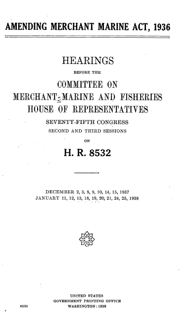 handle is hein.cbhear/cblhadvj0001 and id is 1 raw text is: 



AMENDING MERCHANT MARINE ACT, 1936





               HEARINGS
                  BEFORE THE

             COMMITTEE ON

  MERCHANT MARINE AND FISHERIES

      HOUSE OF REPRESENTATIVES

          SEVENTY-FIFTH CONGRESS
          SECOND AND THIRD SESSIONS

                    ON

               H. R. 8532


   DECEMBER 2, 3, 8, 9, 10, 14, 15, 1937
JANUARY 11, 12, -13, 18, 19, 20i 21, 24, 25, 1938






           0









         UNITED STATES
     GOVERNMENT PRINTING OFFICE
        WASHINGTON: 1938



