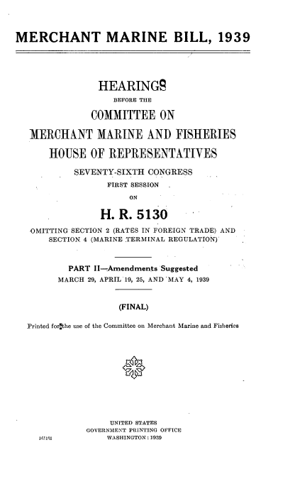 handle is hein.cbhear/cblhadvktwo0001 and id is 1 raw text is: 



MERCHANT MARINE BILL, 1939





                HEARINGS
                   BEFORE THE

               COMMITTEE ON

   MERCHANT MARINE AND FISHERIES

       HOUSE OF REPRESENTATIVES

           SEVENTY-SIXTH CONGRESS
                  FIRST SESSION
                      ON

                 H. R. 5130

   -OMITTING SECTION 2 (RATES IN FOREIGN TRADE) AND
      SECTION 4 (MARINE TERMINAL REGULATION)'



          PART Il--Amendments Suggested
        MARCH 29, APRIL 19, 25, AND -MAY 4, 1939


                    (FINAL)

  Printed forithe use of the Committee on Merchant Marine and Fisheries




                     *






                  UNITED STATES
              GOVERNMENT PRINTING OFFICE
                  WASHINGTON : 1939


