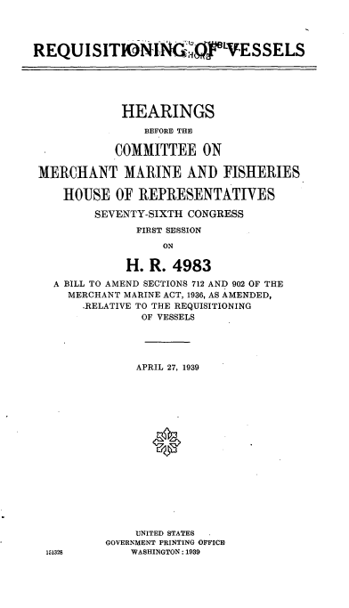 handle is hein.cbhear/cblhadvp0001 and id is 1 raw text is: 




REQUI SITIONING  ILVESSELS





             HEARINGS
                BEFORE THE

            COMMITTEE ON

 MERCHANT M.ARINE AND FISHERIES

    HOUSE OF REPRESENTATIVES

         SEVENTY-SIXTH CONGRESS
               FIRST SESSION
                   ON

              H. R. 4983

   A BILL TO AMEND SECTIONS 712 AND 902 OF THE
     MERCHANT MARINE ACT, 1936, AS AMENDED,
       .RELATIVE TO THE REQUISITIONING
                OF VESSELS


     APRIL 27, 1939






       0









    UNITED STATES
GOVERNMENT PRINTING OFFICE
    WASHINGTON: 1939


151328


