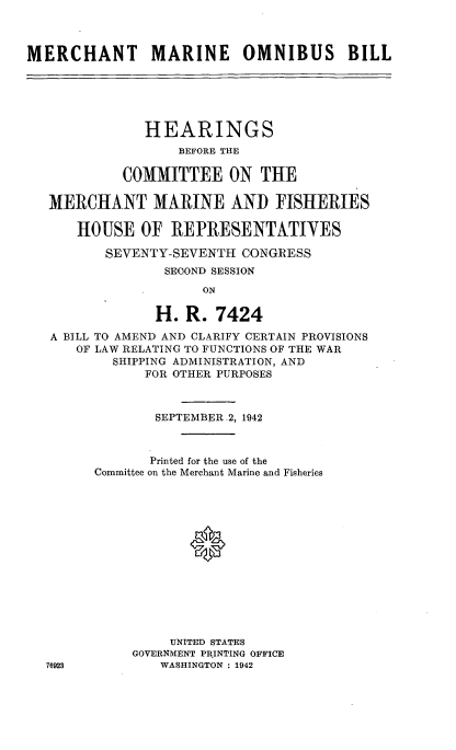 handle is hein.cbhear/cblhadvt0001 and id is 1 raw text is: 



MERCHANT MARINE OMNIBUS BILL






               HEARINGS
                   BEFORE THE

            COMMITTEE ON THE

   MERCHANT MARINE AND FISHERIES

      HOUSE OF REPRESENTATIYES

          SEVENTY-SEVENTH CONGRESS
                 SECOND SESSION
                      ON

                H. R. 7424
   A BILL TO AMEND AND CLARIFY CERTAIN PROVISIONS
      OF LAW RELATING TO FUNCTIONS OF THE WAR
           SHIPPING ADMINISTRATION, AND
               FOR OTHER PURPOSES



               SEPTEMBER .2, 1942


               Printed for the use of the
        Committee on the Merchant Marine and Fisheries





                    0








                  UNITED STATES
             GOVERNMENT PRINTING OFFICE
  76923          WASHINGTON : 1942


