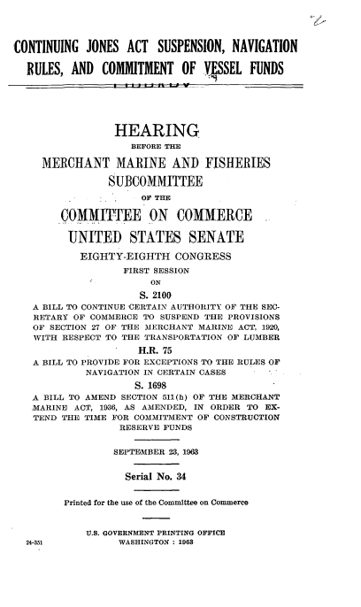 handle is hein.cbhear/cblhadvz0001 and id is 1 raw text is: 




CONTINUING JONES ACT SUSPENSION, NAVIGATION

  RULES, AND COMMITMENT OF VSSEL FUNDS






                 HEARING
                    BEFORE THE

     MERCHANT MARINE AND FISHERIES

                SUBCOMMITTEE
                     OF THE

        COMMITTEE ON COMMERCE


        UNITED STATES SENATE

           EIGHTY-EIGHTH CONGRESS
                  FIRST SESSION
                       ON
                     S. 2100
   A BILL TO CONTINUE 'CERTAIN AUTHORITY OF THE SEC-
   RETARY OF COMMERCE TO SUSPEND THE PROVISIONS
   OF SECTION 27 OF THE MERCHANT MARINE ACT, 1920,
   WITH RESPECT TO THE TRANSPORTATION OF LUMBER
                     H.R. 75
   A BILL TO PROVIDE FOR EXCEPTIONS TO THE RULES OF
            NAVIGATION IN CERTAIN CASES
                    S. 1698
   A BILL TO AMEND SECTION 511(h) OF THE MERCHANT
   MARINE ACT, 1936, AS AMENDED, IN ORDER TO EX-
   TEND THE TIME FOR COMMITMENT OF CONSTRUCTION
                  RESERVE FUNDS


                  SEPTEMBER 23, 1963


                  Serial No. 34


        Printed for the use of the Committee on Commerce



            U.S. GOVERNMENT PRINTING OFFICE
  24-351          WASHINGTON : 1963


