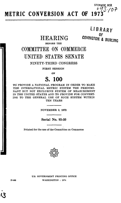 handle is hein.cbhear/cblhadxg0001 and id is 1 raw text is: 
                                            STORAGE BOX


METRIC CONVERSION ACT OF 1973


                                          LIBRARY


                                              OF

                 HEARING              .COVINGTON & BURLING
                    BEFORE THE

        COMMITTEE ON COMMERCE

          UNITED STATES SENATE

            NINETY-THIRD CONGRESS

                  FIRST SESSION


                 S. 100
 TO PROVIDE A NATIONAL PROGRAM IN ORDER TO MAKE
 THE INTERNATIONAL METRIC SYSTEM THE PREDOMI-
 NANT BUT NOT EXCLUSIVE SYSTEM OF MEASUREMENT
 IN THE UNITED STATES AND TO PROVIDE FOR CONVERT-
 ING TO THE GENERAL USE OF SUCH SYSTEM WITHIN
                 TEN YEARS


               NOVEMBER 2, 1973


               Serial No. 93-50


      Printed for the use of the Committee on Commerce















          U.S. GOVERNMENT PRINTING OFFICE
27-0M          WASHINGTON : 1974


