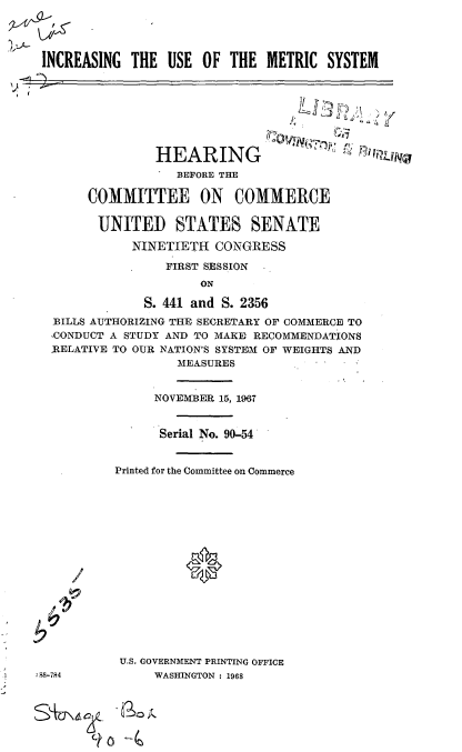handle is hein.cbhear/cblhadxi0001 and id is 1 raw text is: 




INCREASING THE USE OF THE METRIC SYSTEM








               HEARING                 
                  BEFORE THE

      COMMITTEE ON COMMERCE

        UNITED STATES SENATE

            NINETIETH CONGRESS

                 FIRST SESSION
                     ON

              S. 441 and S. 2356
  BILLS AUTHORIZING THE SECRETARY OF COMMERCE TO
  ,CONDUCT A STUDY AND TO MAKE RECOMMENDATIONS
  -RELATIVE TO OUR NATION'S SYSTEM OF WEIGHTS AND
                  MEASURES


     NOVEMBER 15, 1967


     Serial No. 90-54


Printed for the Committee on Commerce









          *






 U.S. GOVERNMENT PRINTING OFFICE
     WASHINGTON : 1968


/


:88-784


