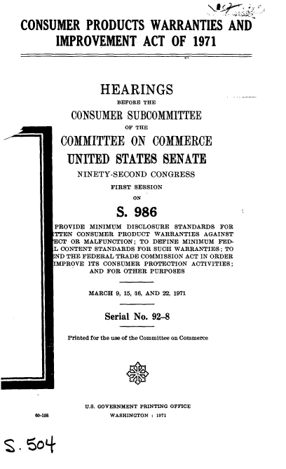 handle is hein.cbhear/cblhadxo0001 and id is 1 raw text is: 


CONSUMER PRODUCTS WARRANTIES AND

       IMPROVEMENT ACT OF 1971






                HEARINGS
                    BEFORE THE

          CONSUMER SUBCOMMITTEE
                     OF THE

        COMMITTEE ON COMMERCE


        UNITED STATES SENATE

            NINETY-SECOND CONGRESS

                  FIRST SESSION
                       ON

                    S. 986

       PROVIDE MINIMUM DISCLOSURE STANDARDS FOR
       TTEN CONSUMER PRODUCT WARRANTIES AGAINST
       ECT OR MALFUNCTION; TO DEFINE MINIMUM FED-
       L CONTENT STANDARDS FOR SUCH WARRANTIES; TO
       ND THE FEDERAL TRADE COMMISSION ACT IN ORDER
       MPROVE ITS CONSUMER PROTECTION ACTIVITIES;
              AND FOR OTHER PURPOSES


              MARCH 9, 15, 16, AND 22, 1971


                 Serial No. 92-8


          Printed for the use of the Committee on Commerce









             U.S, GOVERNMENT PRINTING OFFICE
   60-158         WASHINGTON : 1971


