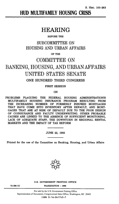 handle is hein.cbhear/cblhadxx0001 and id is 1 raw text is: 
                                            S. HRG. 103-263

        HUD MULTIFAMILY HOUSING CRISIS




                    HEARING
                       BEFORE THE

                  SUBCOMMITTEE ON
           HOUSING AND URBAN AFFAIRS

                         OF THE

                 COMMITTEE ON

BANKING, HOUSING, AND URBAN AFFAIRS

           UNITED STATES SENATE

           ONE HUNDRED THIRD CONGRESS

                      FIRST SESSION

                           ON

PROBLEMS PLAGUING THE FEDERAL HOUSING ADMINISTRATION'S
MULTIFAMILY HOUSING INSURANCE PROGRAM RESULTING FROM
THE INCREASING NUMBER OF FORMERLY INSURED MORTGAGES
THAT HAVE COME INTO INVENTORY AFTER DEFAULT, AND MORT-
GAGES THAT ARE AT RISK OF DEFAULT DUE TO THE POOR DESIGN
OF COINSURANCE AND FAULTY UNDERWRITING. OTHER PROBABLE
CAUSES ARE LINKED TO THE ABSENCE OF SUFFICIENT MONITORING,
LACK OF ADEQUATE STAFF, THE DOWNTURN IN REGIONAL RENTAL
MARKETS AND THE IMPACT OF TAX REFORM


                       JUNE 22, 1993


 Printed for the use of the Committee on Banking, Housing, and Urban Affairs


73-596 CC


U.S. GOVERNMENT PRINTING OFFICE
     WASHINGTON : 1993


         For sale by the U.S. Government Printing Office
Superintendent of Documents, Congressional Sales Office, Washington, DC 20402
              ISBN 0-16-041745-7


