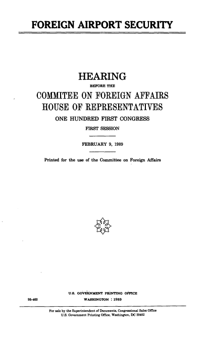handle is hein.cbhear/cblhadyf0001 and id is 1 raw text is: 



FOREIGN AIRPORT SECURITY


                 HEARING
                     BEFORE THE

   COMMITEE ON FOREIGN AFFAIRS

     HOUSE OF REPRESENTATIVES

         ONE HUNDRED FIRST CONGRESS

                   FIRST SESSION


                   FEBRUARY 9, 1989


     Printed for the use of the Committee on Foreign Affairs


























             U.S. GOVMEN PrNTING OFICE
95-463             WASHINGTON : 1989

       For sale by the Superintendent of Documents, Congressional Sales Office
           U.S. Government Printing Office, Washington, DC 20402


