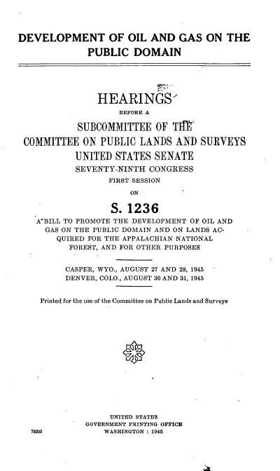 handle is hein.cbhear/cblhadyh0001 and id is 1 raw text is: 



DEVELOPMENT OF OIL AND GAS ON THE

              PUBLIC   DOMAIN





                HEARINGS
                    BEFORE A

            SUBCOMMITTEE OF TIW

 COMMITTEE   ON PUBLIC  LANDS   AND  SURVEYS

           UNITED   STATES SENATE
           SEVENTY-NINTH  CONGRESS
                  FIRST SESSION
                      ON

                   S.1236
    A'BILL TO PROMOTE THE DEVELOPMENT OF OIL AND
    GAS  ON THE PUBLIC DOMAIN AND ON LANDS AC-
        QUIRED FOR THE APPALACHIAN NATIONAL
          FOREST, AND FOR OTHER PURPOSES


          CASPER, WYO., AUGUST 27 AND 28, 1945
          DENVER, COLO., AUGUST 30 AND 31, 1945


    Printed for the use of the Committee on Public Lands and Surveys















                  UNITED STATES
             GOVERNMENT PRINTING OFFICE
   78293         WASHINGTON : 1945


