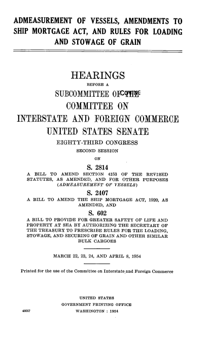 handle is hein.cbhear/cblhadyr0001 and id is 1 raw text is: 


ADMEASUREMENT OF VESSELS, AMENDMENTS TO

SHIP MORTGAGE ACT, AND RULES FOR LOADING

            AND STOWAGE OF GRAIN






                 HEARINGS
                     BEFORE A

            SUBCOMMITTEE 01Cq Ig


               COMMITTEE ON

 INTERSTATE AND FOREIGN COMMERCE


          UNITED STATES SENATE

            EIGHTY-THIRD CONGRESS

                  SECOND SESSION
                       ON

                     S. 2814
    A BILL TO AMEND SECTION 4153 OF THE REVISED
    STATUTES, AS AMENDED, AND FOR OTHER PURPOSES
             (ADMEASUREMENT OF VESSELS)

                     S. 2407
    A BILL TO AMEND THE SHIP MORTGAGE ACT, 1920, AS
                   AMENDED, AND

                      S. 602
    A BILL TO PROVIDE FOR GREATER SAFETY OF LIFE AND
    PROPERTY AT SEA BY AUTHORIZING THE SECRETARY OF
    THE TREASURY TO PRESCRIBE RULES FOR THE LOADING,
    STOWAGE, AND SECURING OF GRAIN AND OTHER SIMILAR
                   BULK CARGOES


           MARCH 22, 23, 24, AND APRIL 8, 1954


  Printed for the use of the Committee on Interstate and Foreign Commerce





                   UNITED STATES
              GOVERNMENT PRINTING OFFICE
  46067           WASHINGTON : 1954


