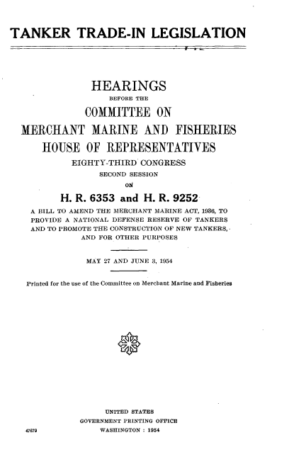 handle is hein.cbhear/cblhadyz0001 and id is 1 raw text is: 



TANKER TRADE-IN LEGISLATION







                HEARINGS
                    BEFORE THE

               COMMITTEE ON


  MERCHANT MARINE AND FISHERIES

      HOUSE OF REPRESENTATIVES

            EIGHTY-THIRD CONGRESS
                  SECOND SESSION
                       oN

          H. R. 6353 and H. R. 9252

    A BILL TO AMEND THE MERCHANT MARINE ACT, 1936, TO
    PROVIDE A NATIONAL DEFENSE RESERVE OF TANKERS
    AND TO PROMOTE THE CONSTRUCTION 'OF NEW TANKERS,
              AND FOR OTHER PURPOSES


              MAY 27 AND JUNE 3, 1954


   Printed for the use of the Committee on Merchant Marine and Fisheries



















                   UNITED STATES
              GOVERNMENT PRINTING OFFICE
   47679          WASHINGTON : 1954


