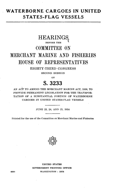 handle is hein.cbhear/cblhadzb0001 and id is 1 raw text is: 


WATERBORNE CARGOES IN UNITED

        STATES-FLAG VESSELS







                HEARINGS
                   BEFORE THE

              COMMITTEE ON


  MERCHANT MARINE AND FISHERIES

      HOUSE OF REPRESENTATIVES

            EIGHTY-THIRD CONGRESS
                 SECOND SESSION
                      ON

                  S. 3233

    AN ACT TO AMEND THE MERCHANT MARINE ACT, 1936, TO
    PROVIDE PERMANENT LEGISLATION FOR THE TRANSPOR-
    TATION OF A SUBSTANTIAL PORTION OF WATERBORNE
        CARGOES IN UNITED STATES-FLAG VESSELS


               JUNE 23, 24, AND 25, 1954


   Printed for the use of the Committee on Merchant Marine and Fisheries

















                  UNITED STATES
             GOVERNMENT PRINTING OFFICE
  48863          WASHINGTON : 1954


