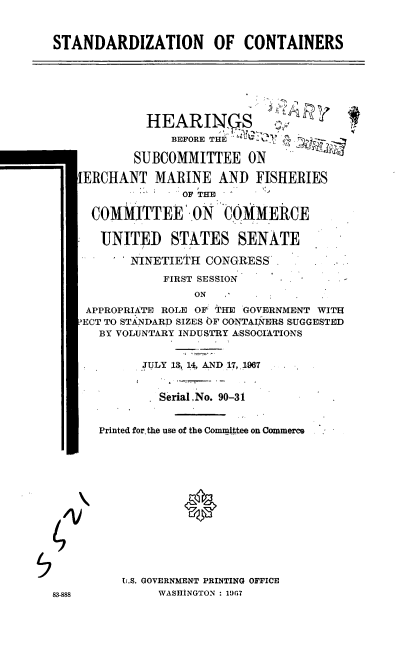 handle is hein.cbhear/cblhadzh0001 and id is 1 raw text is: 


STANDARDIZATION OF CONTAINERS






             HEARINgS          ,
                BEFORE THE

           SUBCOMMITTEE ON

   IERCHANT MARINE AND FISHERIES
                 OF THE

     COMMITTEE O-,0N COMMERCE

     UNITED STATES SENATE
          MINETIETH CONGRESS.
               FIRST SESSION
                   ON
    APPROPRIATE ROLE OF THE 'GOVERNMENT WITH
    ?ECT TO STANDARD SIZES OF CONTAINERS SUGGESTED
      BY VOLUNTARY INDUSTRY ASSOGIATIONS


            JULY 13, 14, AND .17, 1.,967


              Serial No. 90-31


      Printed for, the use of the Committee on Commerc .







 4/V0




         U.S. GOVERNMENT PRINTING OFFICE
83-888        WASHINGTON : 19G7


