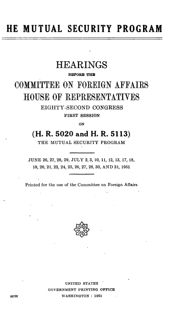handle is hein.cbhear/cblhaeaf0001 and id is 1 raw text is: 





HE MUTUAL SECURITY PROGRAM


            HEARINGS

               BEFORE THE

COMMITTEE ON FOREIGN AFFAIRS

   HOUSE OF REPRESENTATIVES

       EIGHTY-SECOND CONGRESS
              FIRST SESSION
                  ON

     (H. R. 5020 and H. R. 5113)
       THE MUTUAL SECURITY PROGRAM


85708


JUNE 26, 27, 28, 29, JULY 2, 3, 10, 11, 12, 13, 17, 18,
  19, 20, 21, 23, 24, 25, 26, 27, 28, 30, AND 31, 1951



Printed for the use of the Committee on Foreign Affairs




















           UNITED STATES
       GOVERNMENT PRINTING OFFICE
          WASHINGTON : 1951


